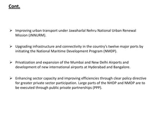 Cont.



 Improving urban transport under Jawaharlal Nehru National Urban Renewal
  Mission (JNNURM).

 Upgrading infrastructure and connectivity in the country's twelve major ports by
  initiating the National Maritime Development Program (NMDP).

 Privatization and expansion of the Mumbai and New Delhi Airports and
  development of new international airports at Hyderabad and Bangalore.

 Enhancing sector capacity and improving efficiencies through clear policy directive
  for greater private sector participation. Large parts of the NHDP and NMDP are to
  be executed through public private partnerships (PPP).
 