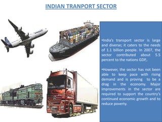 INDIAN TRANPORT SECTOR




                 •India’s transport sector is large
                 and diverse; it caters to the needs
                 of 1.1 billion people. In 2007, the
                 sector contributed about 5.5
                 percent to the nations GDP,.

                 •However, the sector has not been
                 able to keep pace with rising
                 demand and is proving to be a
                 drag in the economy. Major
                 improvements in the sector are
                 required to support the country’s
                 continued economic growth and to
                 reduce poverty.
 