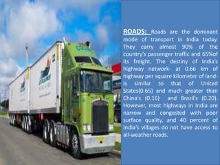 ROADS: Roads are the dominant
mode of transport in India today.
They carry almost 90% of the
country’s passenger traffic and 65%of
its freight. The destiny of India’s
highway network- at 0.66 km of
highway per square kilometer of land-
is similar to that of United
States(0.65) and much greater than
China's (0.16) and Brazil’s (0.20).
However, most highways in India are
narrow and congested with poor
surface quality, and 40 percent of
India’s villages do not have access to
all-weather roads.
 