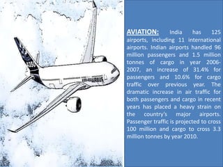AVIATION:         India     has    125
airports, including 11 international
airports. Indian airports handled 96
million passengers and 1.5 million
tonnes of cargo in year 2006-
2007, an increase of 31.4% for
passengers and 10.6% for cargo
traffic over previous year. The
dramatic increase in air traffic for
both passengers and cargo in recent
years has placed a heavy strain on
the country’s major airports.
Passenger traffic is projected to cross
100 million and cargo to cross 3.3
million tonnes by year 2010.
 