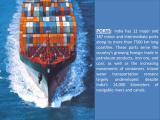 PORTS: India has 12 major and
187 minor and intermediate ports
along its more than 7500 km long
coastline. These ports serve the
country’s growing foreign trade in
petroleum products, iron ore, and
coal, as well as the increasing
movements of containers. Inland
water transportation remains
largely undeveloped despite
India’s 14,000 kilometers of
navigable rivers and canals.
 