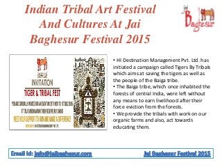 Indian Tribal Art Festival
And Cultures At Jai
Baghesur Festival 2015
• HI Destination Management Pvt. Ltd. has
initiated a campaign called Tigers By Tribals
which aims at saving the tigers as well as
the people of the Baiga tribe.
• The Baiga tribe, which once inhabited the
forests of central India, were left without
any means to earn livelihood after their
force eviction from the forests.
• We provide the tribals with work on our
organic farms and also, act towards
educating them.
 