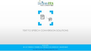 TEXT TO SPEECH CONVERSION SOLUTIONS
INDIANTTS,
301/2 I PARSHWA TOWERS I Nr. PAKWAN I S.G.HIGHWAY I AHMEDABAD
(℮) visit us at http://www.indiantts.com
 