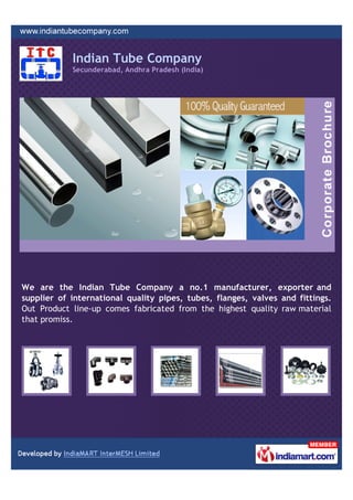 Indian Tube Company
            Secunderabad, Andhra Pradesh (India)




We are the Indian Tube Company a no.1 manufacturer, exporter and
supplier of international quality pipes, tubes, flanges, valves and fittings.
Out Product line-up comes fabricated from the highest quality raw material
that promiss.
 
