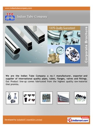 We are the Indian Tube Company a no.1 manufacturer, exporter and
supplier of international quality pipes, tubes, flanges, valves and fittings.
Out Product line-up comes fabricated from the highest quality raw material
that promiss.
 