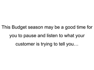 This Budget season may be a good time for
you to pause and listen to what your
customer is trying to tell you…
 