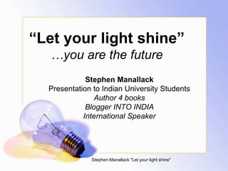 “Let your light shine”
…you are the future
Stephen Manallack
Presentation to Indian University Students
Author 4 books
Blogger INTO INDIA
International Speaker
Stephen Manallack "Let your light shine"
 