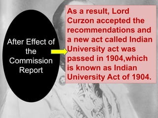 After Effect of
the
Commission
Report
As
As a result, Lord
Curzon accepted the
recommendations and
a new act called Indian
University act was
passed in 1904,which
is known as Indian
University Act of 1904.
 