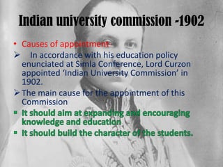 Indian university commission -1902
• Causes of appointment-
 In accordance with his education policy
enunciated at Simla Conference, Lord Curzon
appointed ‘Indian University Commission’ in
1902.
The main cause for the appointment of this
Commission
 