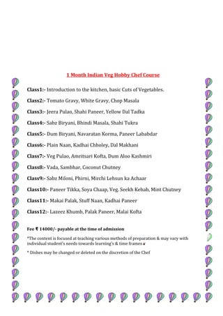 1 Month Indian Veg Hobby Chef Course
Class1:- Introduction to the kitchen, basic Cuts of Vegetables.
Class2:- Tomato Gravy, White Gravy, Chop Masala
Class3:- Jeera Pulao, Shahi Paneer, Yellow Dal Tadka
Class4:- Sabz Biryani, Bhindi Masala, Shahi Tukra
Class5:- Dum Biryani, Navaratan Korma, Paneer Lababdar
Class6:- Plain Naan, Kadhai Chholey, Dal Makhani
Class7:- Veg Pulao, Amritsari Kofta, Dum Aloo Kashmiri
Class8:- Vada, Sambhar, Coconut Chutney
Class9:- Sabz Miloni, Phirni, Mirchi Lehsun ka Achaar
Class10:- Paneer Tikka, Soya Chaap, Veg. Seekh Kebab, Mint Chutney
Class11:- Makai Palak, Stuff Naan, Kadhai Paneer
Class12:- Lazeez Khumb, Palak Paneer, Malai Kofta
Fee 14000/- payable at the time of admission₹
*The content is focused at teaching various methods of preparation & may vary with
individual student's needs towards learning’s & time frames
* Dishes may be changed or deleted on the discretion of the Chef
 
