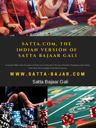 W W W . S A T T A - B A J A R . C O M
During the 1960s when the game of Matka was introduced in the city of Mumbai, the players were mainly
from labor class engaged in the textile industry.
S A T T A . C O M , T H E
I N D I A N V E R S I O N O F
S A T T A B A J A A R G A L I
Satta Bajaar Gali
 
