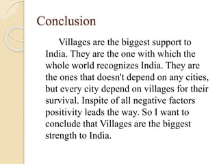 Conclusion
Villages are the biggest support to
India. They are the one with which the
whole world recognizes India. They are
the ones that doesn't depend on any cities,
but every city depend on villages for their
survival. Inspite of all negative factors
positivity leads the way. So I want to
conclude that Villages are the biggest
strength to India.
 