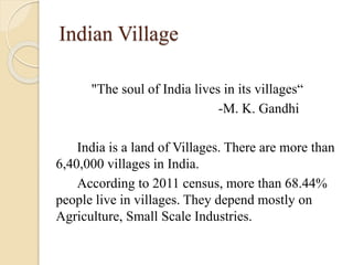 Indian Village
"The soul of India lives in its villages“
-M. K. Gandhi
India is a land of Villages. There are more than
6,40,000 villages in India.
According to 2011 census, more than 68.44%
people live in villages. They depend mostly on
Agriculture, Small Scale Industries.
 