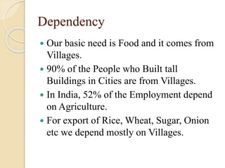 Dependency
 Our basic need is Food and it comes from
Villages.
 90% of the People who Built tall
Buildings in Cities are from Villages.
 In India, 52% of the Employment depend
on Agriculture.
 For export of Rice, Wheat, Sugar, Onion
etc we depend mostly on Villages.
 