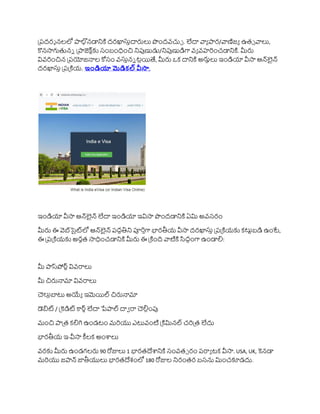 ప్రదరశ నలలో ాల్గ
ానడానికి దరఖాస్తదారులు పందవచ్చే . లేదా వ్యా ార/వ్యణిజా ఉతు వ్యలు,
కొనసాగుతుని ప్ాజెక్ ా్‌
క సంబంధించ నిపుణుడు/నిపుణుడిగా వా వహర్ంచడానికి. మీరు
వివర్ంచన ప్రయోజనాల కోసం వస్తని టలయితే, మీరు ఒక దానికి అరుులు ఇండియా వీసా ఆన్్‌
లైన్
దరఖాస్త ప్రప్కియ. ఇోండియా మెడికల్ వీసా,
ఇండియా వీసా ఆన్్‌
లైన్ లేదా ఇండియా ఇవిసా పందడానికి ఏమి అవసరం
మీరు ఈ వెబ్‌
సైట్‌
లో ఆన్్‌
లైన్ రదధతిని పూర్తగా భారతీయ వీసా దరఖాస్త ప్రప్కియక కటుాబడి ఉంటే,
ఈ ప్రప్కియక అరుత సాధించడానికి మీరు ఈ ప్కింది వ్యటికి సిదధంగా ఉండాలి:
మీ ాస్‌
పోర్ావివరాలు
మీ చరునామా వివరాలు
చలులబాటు అయ్యా ఇమెయిల్ చరునామా
డబిట / ప్కెడిట రర్్లేదా పేాల్ దావ రా చలిలంపు
మంచ ాప్త కలిగి ఉండటం మర్యు ఎటువంటి ప్కిమినల్ చర్ప్త లేదు
భారతీయ ఇ-వీసా కీలక అంశాలు
వరక మీరు ఉండగలరు 90 రోజులు 1 భారతదేశానికి సంవతు రం రరాా టక వీసా. USA, UK, కెనడా
మర్యు జాన్ జాతీయులు భారతదేశంలో 180 రోజుల నిరంతర బసను మించకూడదు.
 
