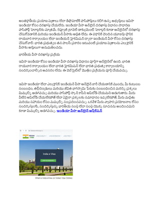 అంతరాా తీయ ప్రయాణ రప్ాలు లేదా డిపల మాటిక్ ాస్‌
పోరుాలు కలిగి ఉని అభ్ా రునిలు ఇవిసా
ఇండియా కోసం దరఖాస్త చ్చయలేరు. ఇండియా వీసా ఆన్్‌
లైన్ దరఖాస్త విధానం సాధారణ
ాస్‌
పోర్ాహోల్ర్్‌
క మాప్తమే. రెఫ్యా జీ ప్ావెల్ డాకా మెంట హోల్ర్ కూడా ఆన్్‌
లైన్్‌
లో దరఖాస్త
చ్చస్కోవడానికి మర్యు ఇండియన్ వీసాక అరుత లేదు. ఈ వరాానికి చందిన యూజరుల ్‌
సా
ని నిక
రాయబార రరాా లయం లేదా ఇండియన్ హైకమిషన్ దావ రా ఇండియన్ వీసా కోసం దరఖాస్త
చ్చస్కోవ్యలి. భారత ప్రభుతవ ం తన ాలసీ ప్రరరం ఇటువంటి ప్రయాణ రప్ాలను ఎలక్ట్రానిక్
వీసాక అరుులుగా అనుమతించదు.
భారతీయ వీసా దరఖాస్త ప్రప్కియ
ఇవిసా ఇండియా కోసం ఇండియా వీసా దరఖాస్త విధానం పూర్తగా ఆన్్‌
లైన్్‌
లో ఉంది. భారత
రాయబార రరాా లయం లేదా భారత హైకమిషన్ లేదా భారత ప్రభుతవ రరాా లయానిి
సందర్శ ంచాలిు న అవసరం లేదు. ఈ వెబ్‌
సైట్‌
లో మొతతం ప్రప్కియను పూర్తచ్చయవచ్చే .
ఇవిసా ఇండియా లేదా ఎలక్ట్రానిక్ ఇండియన్ వీసా ఆన్్‌
లైన్ జారీ చ్చయడానికి మందు, మీ కటుంబ
సంబంధం, తలిలదంప్డులు మర్యు జీవిత భాగసావ మి పేరుక సంబంధించన మర్నిి ప్రశి లు
మిమి లిి అడగవచ్చే మర్యు ాస్‌
పోర్ాసాక న్ రపీని అప్్‌
లోడ్ చ్చయమని అడుగుారు. మీరు
వీటిని అప్్‌
లోడ్ చ్చయలేకపోతే లేదా ఏవైనా ప్రశి లక సమాధానం ఇవవ లేకపోతే, మీరు మదుతు
మర్యు సహాయం కోసం మమి లిి సంప్రదించవచ్చే . ఒకవేళ్ మీరు వ్యా ార ప్రయోజనాల కోసం
సందర్శ స్తంటే, సందర్శ స్తని భారతీయ సంసని లేదా సంసని యొకక సూచనను అందించమని
కూడా మిమి లిి అడగవచ్చే . ఇోండియా వీసా ఆన్‌
లైన అప్లికేషన
 