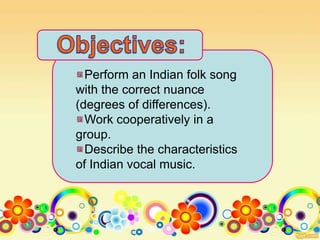 Perform an Indian folk song
with the correct nuance
(degrees of differences).
Work cooperatively in a
group.
Describe the characteristics
of Indian vocal music.
 