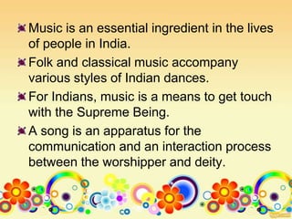 Music is an essential ingredient in the lives
of people in India.
Folk and classical music accompany
various styles of Indian dances.
For Indians, music is a means to get touch
with the Supreme Being.
A song is an apparatus for the
communication and an interaction process
between the worshipper and deity.
 