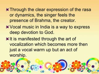 Through the clear expression of the rasa
or dynamics, the singer feels the
presence of Brahma, the creator.
Vocal music in India is a way to express
deep devotion to God.
It is manifested through the art of
vocalization which becomes more then
just a vocal warm up but an act of
worship.
 