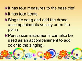 It has four measures to the base clef.
It has four beats.
Sing the song and add the drone
accompaniments vocally or on the
piano.
Percussion instruments can also be
used as an accompaniment to add
color to the singing.
 