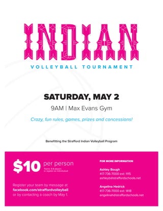 V O L L E Y B A L L T O U R N A M E N T
SATURDAY, MAY 2
9AM | Max Evans Gym
Crazy, fun rules, games, prizes and concessions!
Benefitting the Strafford Indian Volleyball Program
FOR MORE INFORMATION
Ashley Bough
417-736-7000 ext: 1115
ashleyb@straffordschools.net
Angelina Hedrick
417-736-7000 ext: 1418
angelinah@straffordschools.net
Register your team by message at
facebook.com/straffordvolleyball
or by contacting a coach by May 1.
$10 per person
Teams: 6-8 players
or register as individudual
 
