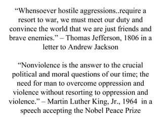 “Whensoever hostile aggressions..require a
   resort to war, we must meet our duty and
convince the world that we are just friends and
brave enemies.” – Thomas Jefferson, 1806 in a
            letter to Andrew Jackson

   “Nonviolence is the answer to the crucial
 political and moral questions of our time; the
   need for man to overcome oppression and
 violence without resorting to oppression and
violence.” – Martin Luther King, Jr., 1964 in a
    speech accepting the Nobel Peace Prize
 