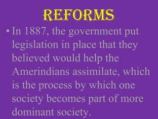 • In 1887, the government put
legislation in place that they
believed would help the
Amerindians assimilate, which
is the process by which one
society becomes part of more
dominant society.