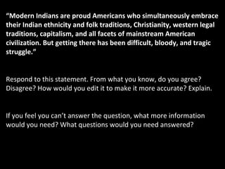 “Modern Indians are proud Americans who simultaneously embrace
their Indian ethnicity and folk traditions, Christianity, western legal
traditions, capitalism, and all facets of mainstream American
civilization. But getting there has been difficult, bloody, and tragic
struggle.”
Respond to this statement. From what you know, do you agree?
Disagree? How would you edit it to make it more accurate? Explain.
If you feel you can’t answer the question, what more information
would you need? What questions would you need answered?
 