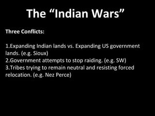 The “Indian Wars”
Three Conflicts:
1.Expanding Indian lands vs. Expanding US government
lands. (e.g. Sioux)
2.Government attempts to stop raiding. (e.g. SW)
3.Tribes trying to remain neutral and resisting forced
relocation. (e.g. Nez Perce)
 
