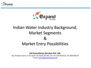Indian Water Industry Background,
          Market Segments
                  &
       Market Entry Possibilities
                       Xnl Consultancy Services Pvt. Ltd.
161, Windsor Greens, F-28, Sector-50, Noida-201301, Tel: +91-120-4316510, +91-9810209134
                             E-mail: rohit.c@expandinindia.net
 