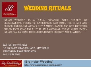 INDIAN WEDDING IS A GALA OCCASION WITH BUNDLES OF
CELEBRATIONS, FESTIVITY, LAVISHNESS AND POMP. THIS IS NOT ANY
CLOSED AND SILENT AFFAIR BUT A MUSIC, DANCE AND GET-TOGETHER
FILLED EXTRAVAGANZA. IT IS AN EMOTIONAL EVENT WHICH EVERY
INDIAN FAMILY LONG TO CELEBRATE WITH DELIGHT AND ELATION.
(Big Indian Wedding)
http://www.bigindianwedding.com/
Wedding Rituals
Big Indian Wedding
18 no Hauz Khas Village, New Delhi
cs@bigindianwedding.com
011-26522262
 