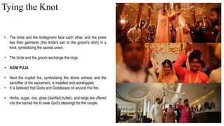 • The bride and the bridegroom face each other, and the priest
ties their garments (the bride's sari to the groom's shirt) in a
knot, symbolizing the sacred union.
• The bride and the groom exchange the rings.
• AGNI PUJA
• Next the nuptial fire, symbolizing the divine witness and the
sanctifier of the sacrament, is installed and worshipped.
• It is believed that Gods and Goddesses sit around this fire.
• Herbs, sugar, rice, ghee (clarified butter), and twigs are offered
into the sacred fire to seek God's blessings for the couple.
Tying the Knot
 
