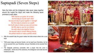 Here the bride and the bridegroom take seven steps together
around the nuptial fire (Agni) and make the following seven
promises to each other :
With God as our guide, let us take :
the first step to nourish each other
the second step to grow together in strength
the third step to preserve our wealth
the fourth step to share our joys and sorrows
the fifth step to care for our children
the sixth step to be together forever
the seventh step to remain lifelong friends,
the perfect halves to make a perfect whole.
• After the seventh step the groom makes the bride remain where she is and
says:
• "With seven steps we become friends. Let me reach your friendship. Let me
not be severed from your friendship. Let your friendship not be severed from
me."
• The Satapadi ceremony concludes with a prayer that the union is
indissoluble. At the end of this ceremony, the bridegroom and bride become
husband and wife.
Saptapadi (Seven Steps)
 