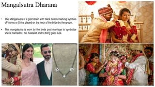 • The Mangalsutra is a gold chain with black beads marking symbols
of Vishnu or Shiva placed on the neck of the bride by the groom.
• This mangalsutra is worn by the bride post marriage to symbolize
she is married to her husband and to bring good luck.
Mangalsutra Dharana
 