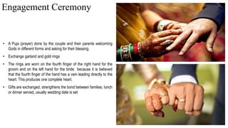 • A Puja (prayer) done by the couple and their parents welcoming
Gods in different forms and asking for their blessing.
• Exchange garland and gold rings
• The rings are worn on the fourth finger of the right hand for the
groom and on the left hand for the bride because it is believed
that the fourth finger of the hand has a vein leading directly to the
heart. This produces one complete heart.
• Gifts are exchanged, strengthens the bond between families, lunch
or dinner served, usually wedding date is set
Engagement Ceremony
 