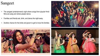• The sangeet (entertainment) night where songs from popular Hindi
films are sang and where people dance.
• Families and friends eat, drink, and dance the night away.
• Another chance for the bride and groom to get to know the families
Sangeet
 