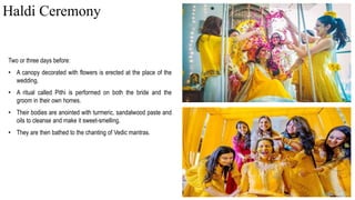 Two or three days before:
• A canopy decorated with flowers is erected at the place of the
wedding.
• A ritual called Pithi is performed on both the bride and the
groom in their own homes.
• Their bodies are anointed with turmeric, sandalwood paste and
oils to cleanse and make it sweet-smelling.
• They are then bathed to the chanting of Vedic mantras.
Haldi Ceremony
 