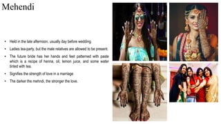 • Held in the late afternoon, usually day before wedding.
• Ladies tea-party, but the male relatives are allowed to be present.
• The future bride has her hands and feet patterned with paste
which is a recipe of henna, oil, lemon juice, and some water
tinted with tea.
• Signifies the strength of love in a marriage
• The darker the mehndi, the stronger the love.
Mehendi
 