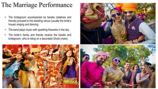 • The bridegroom accompanied by baratis (relatives and
friends) proceed to the wedding venue (usually the bride’s
house) singing and dancing.
• The band plays music with sparkling fireworks in the sky.
• The bride’s family and friends receive the baratis and
bridegroom, who is riding on a decorated Ghodi (mare).
The Marriage Performance
 