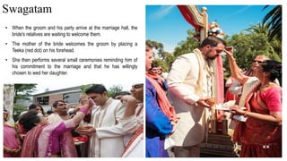 • When the groom and his party arrive at the marriage hall, the
bride's relatives are waiting to welcome them.
• The mother of the bride welcomes the groom by placing a
Teeka (red dot) on his forehead.
• She then performs several small ceremonies reminding him of
his commitment to the marriage and that he has willingly
chosen to wed her daughter.
Swagatam
 