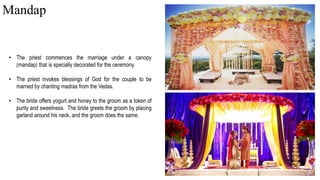 • The priest commences the marriage under a canopy
(mandap) that is specially decorated for the ceremony.
• The priest invokes blessings of God for the couple to be
married by chanting madras from the Vedas.
• The bride offers yogurt and honey to the groom as a token of
purity and sweetness. The bride greets the groom by placing
garland around his neck, and the groom does the same.
Mandap
 