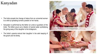 • The bride accepts her change of status from an unmarried woman
to a wife by spreading turmeric powder on her hands.
• Kanyadan is performed by the father (or uncle or guardian) of the
bride. The father pours out a libation of sacred water symbolizing
the giving away of the daughter to the bridegroom.
• The bride’s parents entrust their daughter in the safe keeping of
the groom and his family.
Kanyadan
 