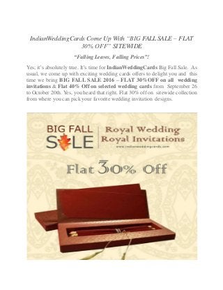 IndianWeddingCards Come Up With “BIG FALL SALE – FLAT
30% OFF” SITEWIDE
“Falling Leaves, Falling Prices”!
Yes; it’s absolutely true. It’s time for IndianWeddingCards Big Fall Sale. As
usual, we come up with exciting wedding cards offers to delight you and this
time we bring BIG FALL SALE 2016 – FLAT 30%OFF on all wedding
invitations & Flat 40% Off on selected wedding cards from September 26
to October 20th. Yes, you heard that right. Flat 30% off on sitewide collection
from where you can pick your favorite wedding invitation designs.
 