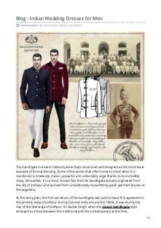 Blog - Indian Wedding Dresses for Men
rathore.com/blog/origins-of-the-jodhpur-bandhgala/
The bandhgala is a band collared jacket that’s structured and designed as the most ideal
example of formal dressing. Some of the words that often come to mind when it is
mentioned is timelessly classic, powerful and undeniably regal thanks to its incredibly
sharp silhouettes. It is a lesser known fact that the bandhgala actually originated from
the city of Jodhpur and evolved from a traditionally loose-fitting upper garment known as
the angarkha.
As the story goes, the first variations of the bandhgala was said to have first appeared in
the princely state of Jodhpur during Colonial India around the 1600s. It was during the
rule of the Maharaja of Jodhpur, Sri Sardar Singh, when the classic bandhgala style
emerged as a fuse between the traditional and the contemporary at the time.
1/2
 