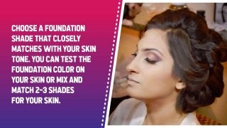 Choose a foundation shade that closely matches with your skin tone. You can test
the foundation color on your skin or mix and match 2-3 shades for your skin.
 