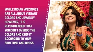 While Indian weddings are all about vibrant colors and jewelry, however, it is
recommended that you don’t overdo the colors and keep it according to your skin
tone and dress.
 