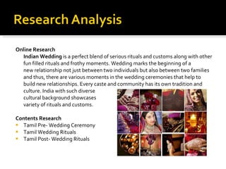 Online Research  Indian Wedding  is a perfect blend of serious rituals and customs along with other fun filled rituals and frothy moments. Wedding marks the beginning of a new relationship not just between two individuals but also between two families and thus, there are various moments in the wedding ceremonies that help to build new relationships. Every caste and community has its own tradition and culture. India with such diverse  cultural background showcases  variety of rituals and customs.  Contents Research Tamil Pre- Wedding Ceremony Tamil Wedding Rituals Tamil Post- Wedding Rituals 