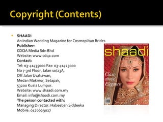 SHAADI An Indian Wedding Magazine for Cosmopiltan Brides Publisher: CDQA Media Sdn Bhd Website: www.cdqa.com Contact: Tel: 03-41435000 Fax: 03-41425000 No 7-3rd Floor, Jalan 10/23A, Off Jalan Usahawan, Medan Makmur, Setapak, 53200 Kuala Lumpur. Website: www.shaadi.com.my Email: info@shaadi.com.my The person contacted with: Managing Director: Habeebah Siddeeka Mobile: 0126629027 