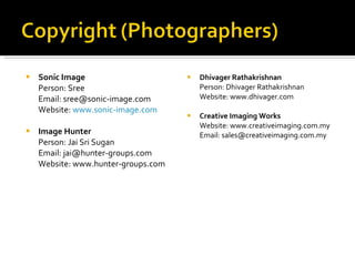 Sonic Image Person: Sree Email: sree@sonic-image.com Website:  www.sonic-image.com Image Hunter Person: Jai Sri Sugan Email: jai@hunter-groups.com Website: www.hunter-groups.com Dhivager Rathakrishnan Person: Dhivager Rathakrishnan Website: www.dhivager.com Creative Imaging Works Website: www.creativeimaging.com.my Email: sales@creativeimaging.com.my 