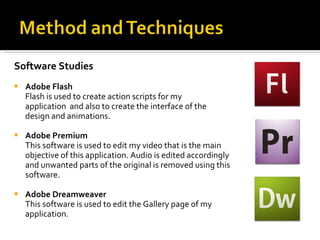 Software Studies Adobe Flash  Flash is used to create action scripts for my  application  and also to create the interface of the  design and animations. Adobe Premium  This software is used to edit my video that is the main  objective of this application. Audio is edited accordingly  and unwanted parts of the original is removed using this software.  Adobe Dreamweaver This software is used to edit the Gallery page of my  application. 